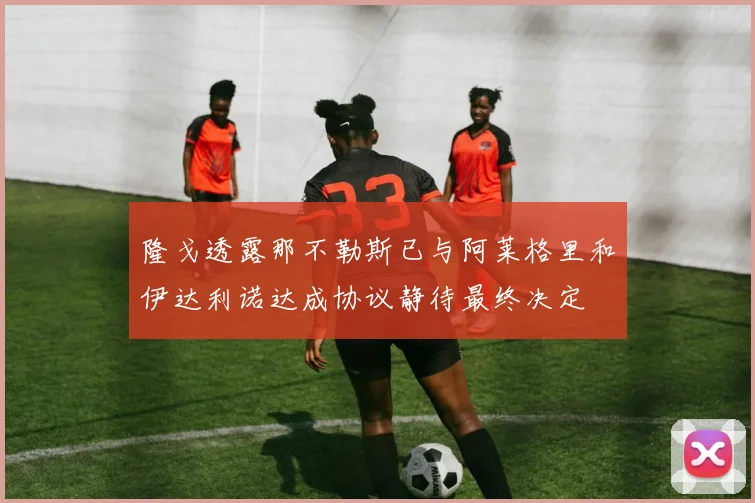 隆戈透露那不勒斯已与阿莱格里和伊达利诺达成协议静待最终决定