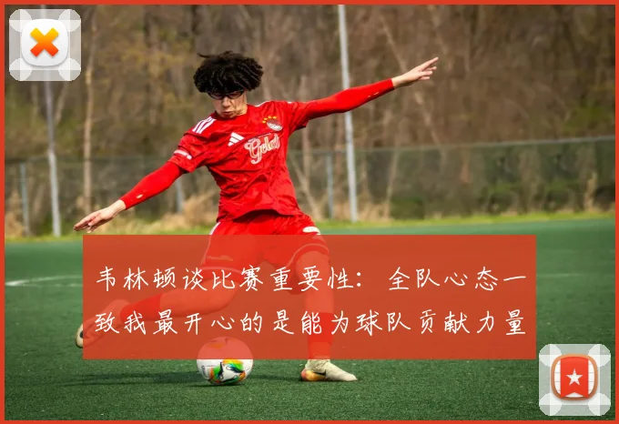 韦林顿谈比赛重要性：全队心态一致我最开心的是能为球队贡献力量