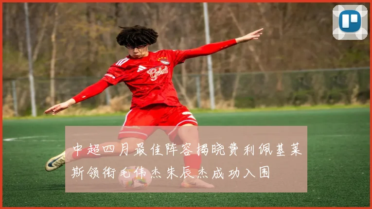 中超四月最佳阵容揭晓费利佩基莱斯领衔毛伟杰朱辰杰成功入围