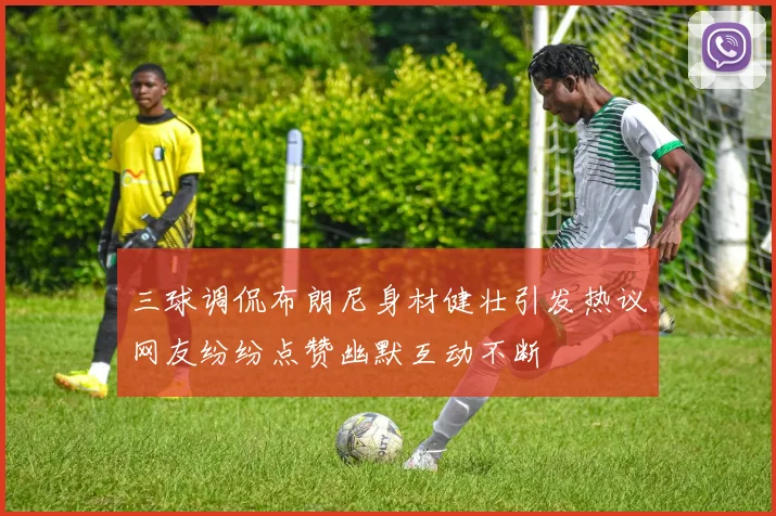 三球调侃布朗尼身材健壮引发热议网友纷纷点赞幽默互动不断