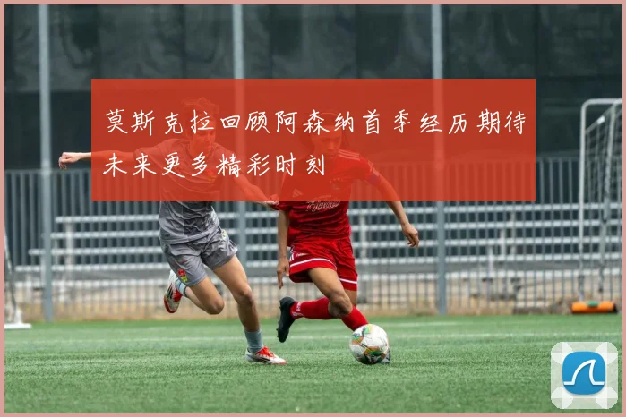 莫斯克拉回顾阿森纳首季经历期待未来更多精彩时刻