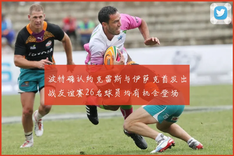 波特确认约克雷斯与伊萨克首发出战友谊赛26名球员均有机会登场