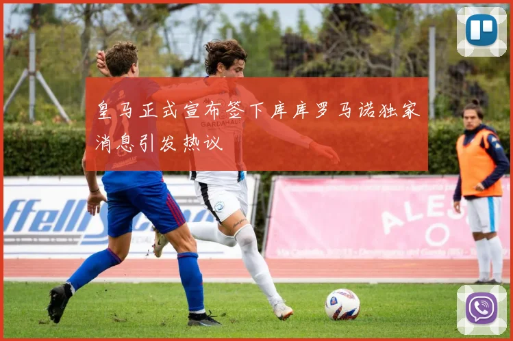 皇马正式宣布签下库库罗马诺独家消息引发热议