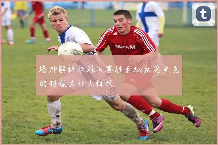 塔帅解析欧冠决赛胜利秘诀恩里克的超能力让人惊叹
