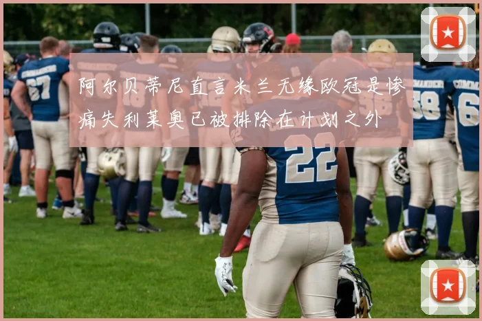 阿尔贝蒂尼直言米兰无缘欧冠是惨痛失利莱奥已被排除在计划之外