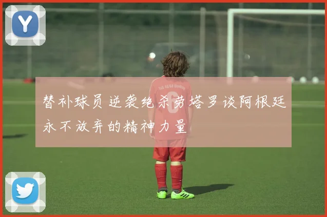 替补球员逆袭绝杀劳塔罗谈阿根廷永不放弃的精神力量