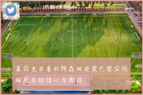 莱因克尔看好阿森纳逆袭巴黎实现双冠王的信心与期待