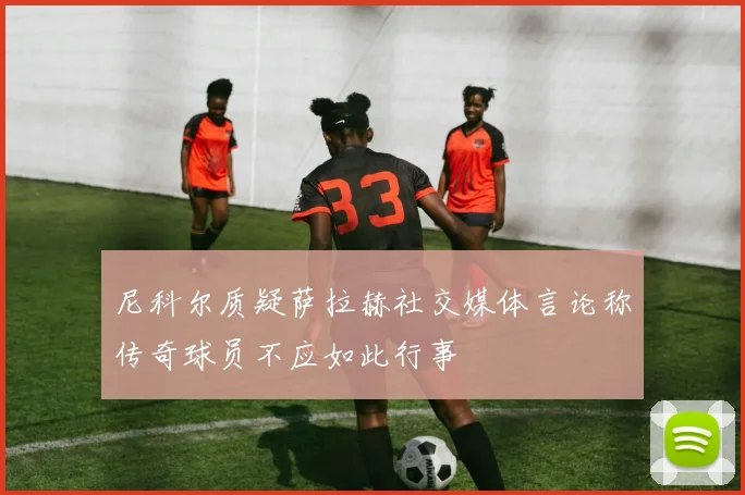尼科尔质疑萨拉赫社交媒体言论称传奇球员不应如此行事
