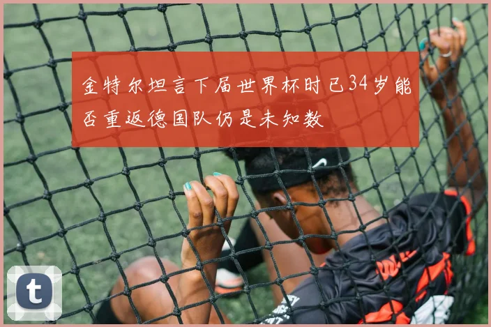 金特尔坦言下届世界杯时已34岁能否重返德国队仍是未知数