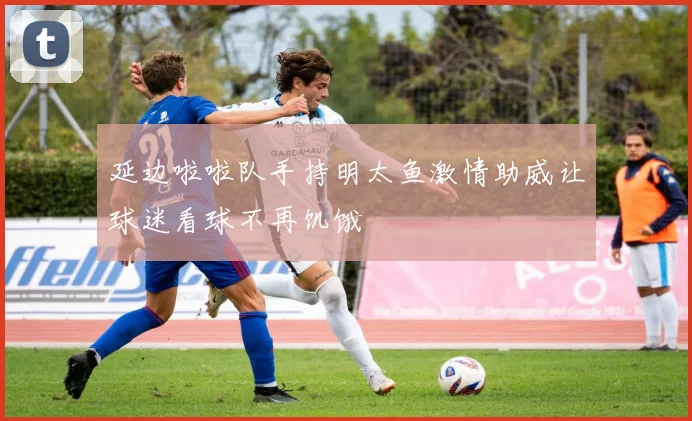 延边啦啦队手持明太鱼激情助威让球迷看球不再饥饿