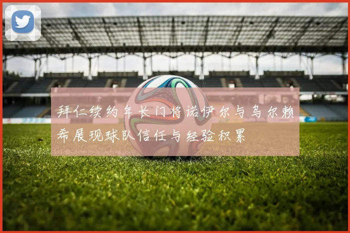 拜仁续约年长门将诺伊尔与乌尔赖希展现球队信任与经验积累