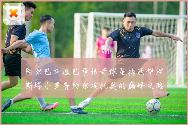 阿尔巴评选巴萨传奇球星梅西伊涅斯塔小罗普约尔埃托奥的巅峰之路