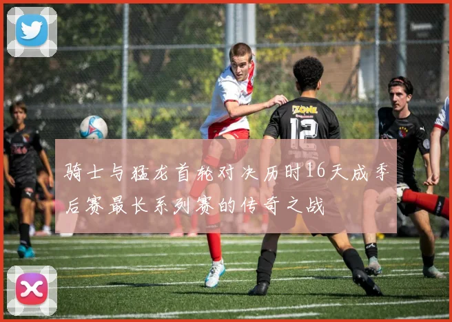 骑士与猛龙首轮对决历时16天成季后赛最长系列赛的传奇之战