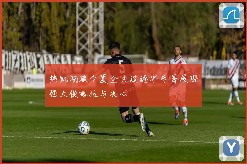 热凯湖狼今夏全力追逐字母哥展现强大侵略性与决心