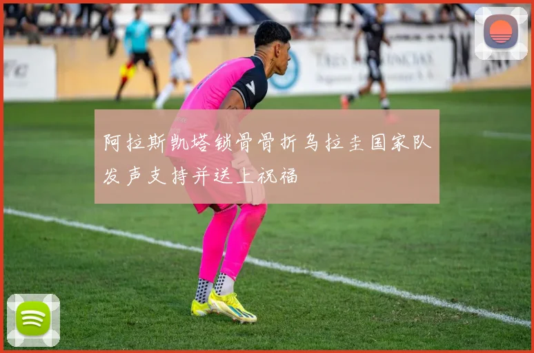 阿拉斯凯塔锁骨骨折乌拉圭国家队发声支持并送上祝福