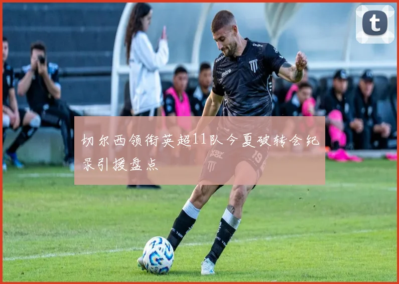 切尔西领衔英超11队今夏破转会纪录引援盘点