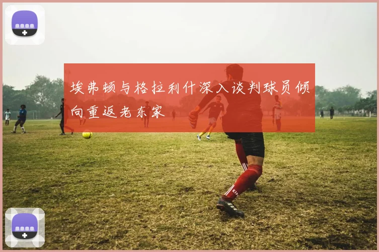 埃弗顿与格拉利什深入谈判球员倾向重返老东家