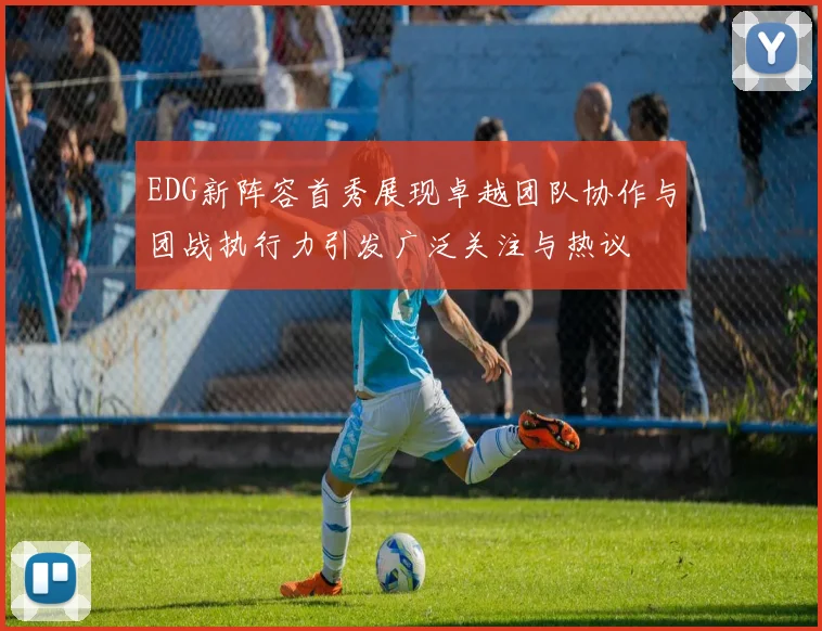 EDG新阵容首秀展现卓越团队协作与团战执行力引发广泛关注与热议
