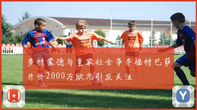 多特蒙德与皇家社会争夺福特巴萨开价2000万欧元引发关注